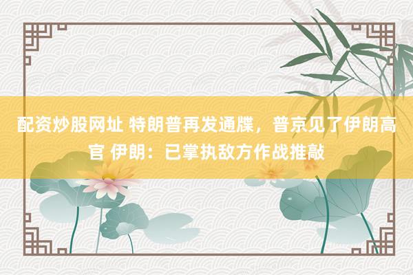 配资炒股网址 特朗普再发通牒，普京见了伊朗高官 伊朗：已掌执敌方作战推敲