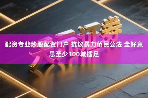 配资专业炒股配资门户 抗议暴力侨民公法 全好意思至少300城插足