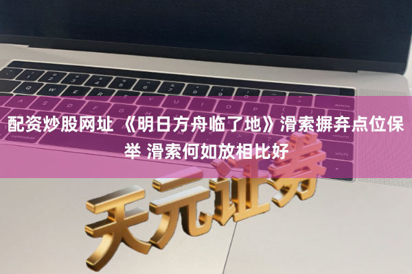 配资炒股网址 《明日方舟临了地》滑索摒弃点位保举 滑索何如放相比好