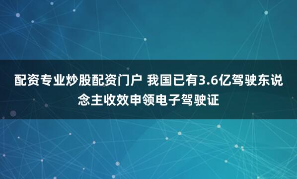 配资专业炒股配资门户 我国已有3.6亿驾驶东说念主收效申领电子驾驶证
