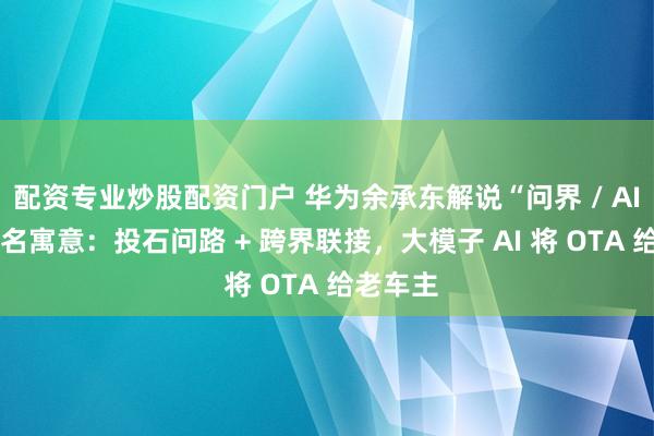 配资专业炒股配资门户 华为余承东解说“问界 / AITO”定名寓意：投石问路 + 跨界联接，大模子 AI 将 OTA 给老车主