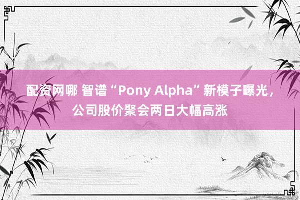 配资网哪 智谱“Pony Alpha”新模子曝光，公司股价聚会两日大幅高涨
