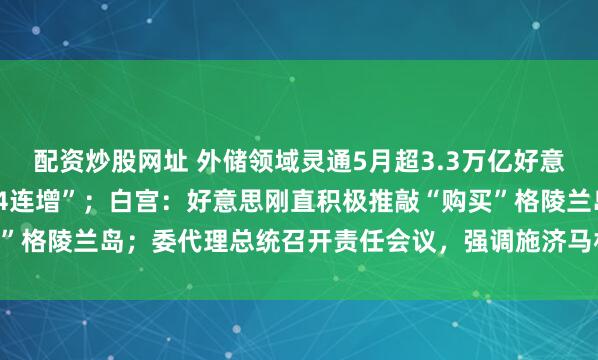 配资炒股网址 外储领域灵通5月超3.3万亿好意思元，央行黄金储备“14连增”；白宫：好意思刚直积极推敲“购买”格陵兰岛；委代理总统召开责任会议，强调施济马杜罗浑家等｜早报