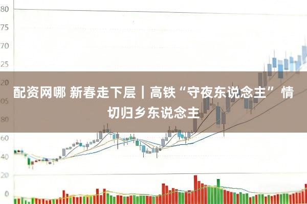 配资网哪 新春走下层｜高铁“守夜东说念主” 情切归乡东说念主