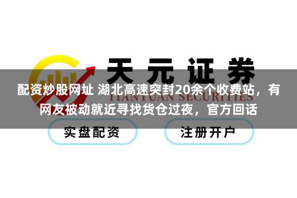 配资炒股网址 湖北高速突封20余个收费站，有网友被动就近寻找货仓过夜，官方回话