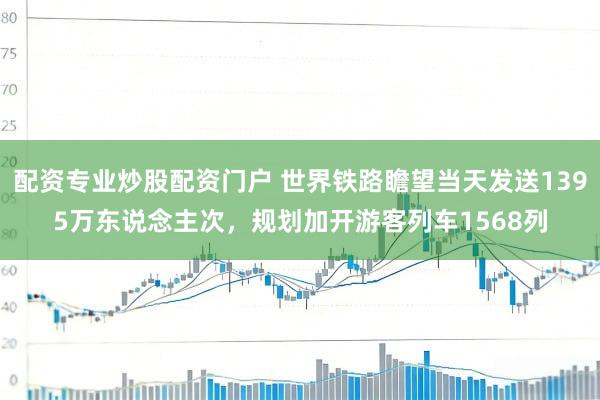 配资专业炒股配资门户 世界铁路瞻望当天发送1395万东说念主次，规划加开游客列车1568列