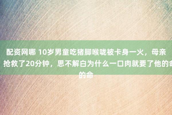 配资网哪 10岁男童吃猪脚喉咙被卡身一火，母亲：抢救了20分钟，思不解白为什么一口肉就要了他的命