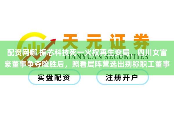 配资网哪 振芯科技死一火权再生变局，四川女富豪董事争夺险胜后，照看层阵营选出别称职工董事