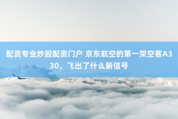 配资专业炒股配资门户 京东航空的第一架空客A330，飞出了什么新信号