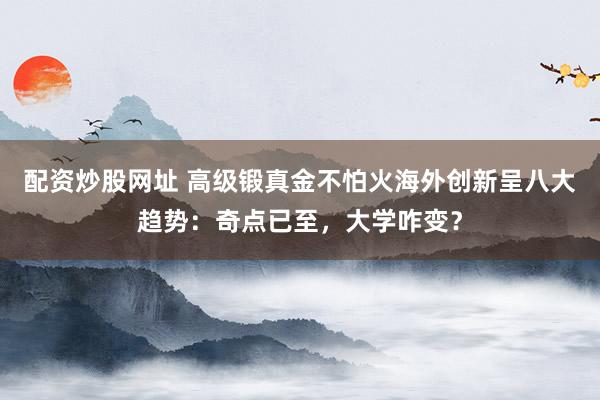 配资炒股网址 高级锻真金不怕火海外创新呈八大趋势：奇点已至，大学咋变？
