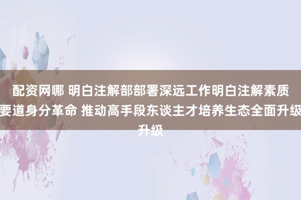 配资网哪 明白注解部部署深远工作明白注解素质要道身分革命 推动高手段东谈主才培养生态全面升级