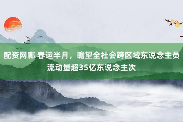 配资网哪 春运半月，瞻望全社会跨区域东说念主员流动量超35亿东说念主次