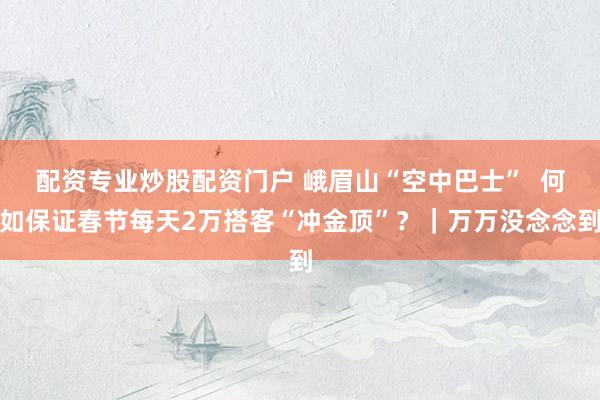 配资专业炒股配资门户 峨眉山“空中巴士”  何如保证春节每天2万搭客“冲金顶”？｜万万没念念到