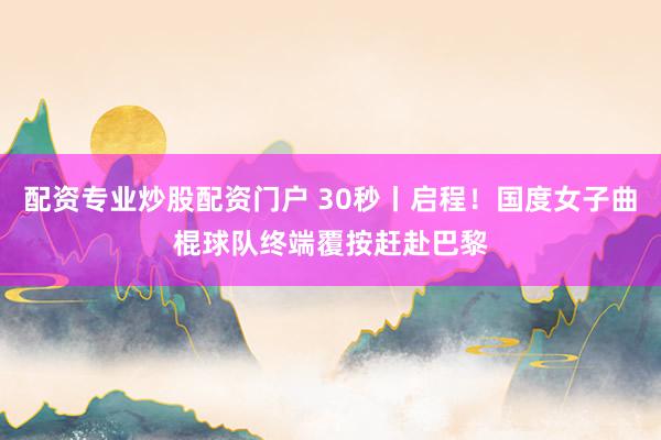 配资专业炒股配资门户 30秒丨启程！国度女子曲棍球队终端覆按赶赴巴黎