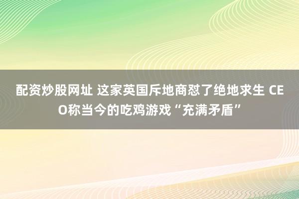 配资炒股网址 这家英国斥地商怼了绝地求生 CEO称当今的吃鸡游戏“充满矛盾”