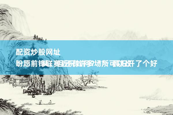 配资炒股网址 
盼愿前锋联赛近况如何？**：照旧开了个好头，但还有许多场所可以改