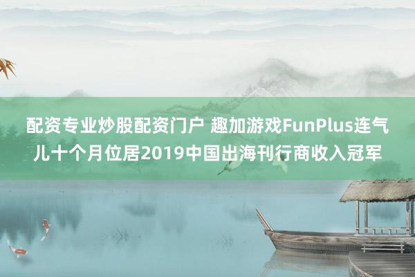 配资专业炒股配资门户 趣加游戏FunPlus连气儿十个月位居2019中国出海刊行商收入冠军