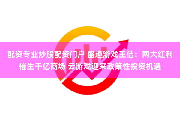 配资专业炒股配资门户 盛趣游戏王佶：两大红利催生千亿商场 云游戏迎来政策性投资机遇