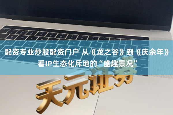 配资专业炒股配资门户 从《龙之谷》到《庆余年》 看IP生态化斥地的“盛趣景况”