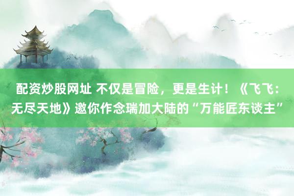 配资炒股网址 不仅是冒险，更是生计！《飞飞：无尽天地》邀你作念瑞加大陆的“万能匠东谈主”