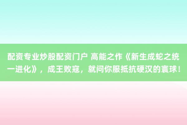 配资专业炒股配资门户 高能之作《新生成蛇之统一进化》，成王败寇，就问你服抵抗硬汉的寰球！