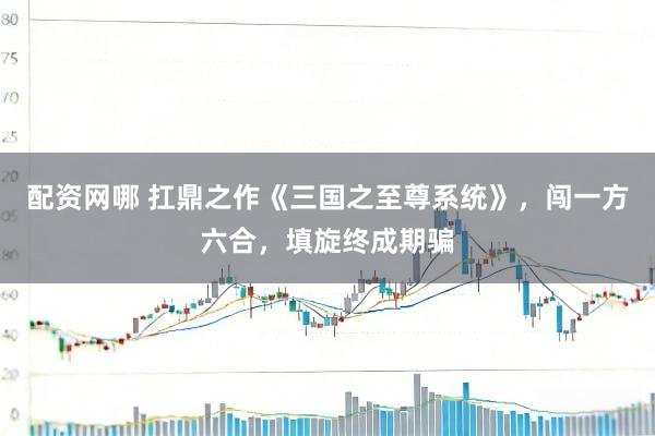 配资网哪 扛鼎之作《三国之至尊系统》，闯一方六合，填旋终成期骗