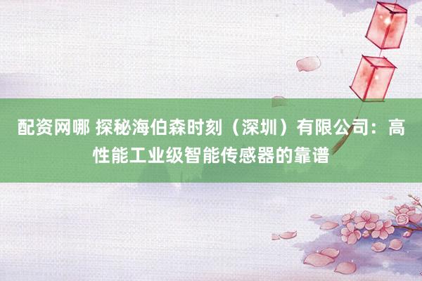 配资网哪 探秘海伯森时刻（深圳）有限公司：高性能工业级智能传感器的靠谱