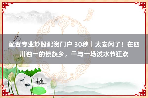 配资专业炒股配资门户 30秒丨太安闲了！在四川独一的傣族乡，干与一场泼水节狂欢