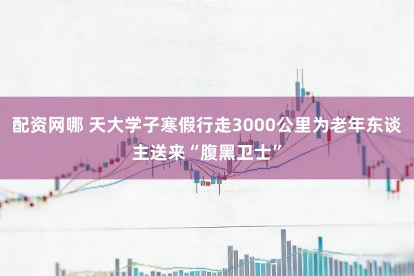 配资网哪 天大学子寒假行走3000公里为老年东谈主送来“腹黑卫士”