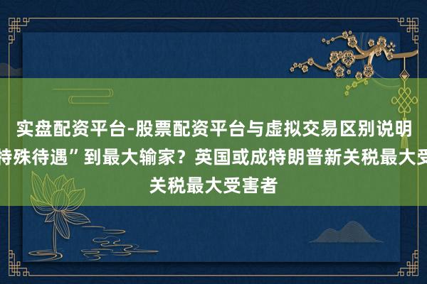 实盘配资平台-股票配资平台与虚拟交易区别说明 从“特殊待遇”到最大输家？英国或成特朗普新关税最大受害者