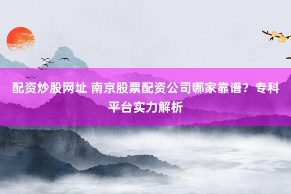 配资炒股网址 南京股票配资公司哪家靠谱？专科平台实力解析