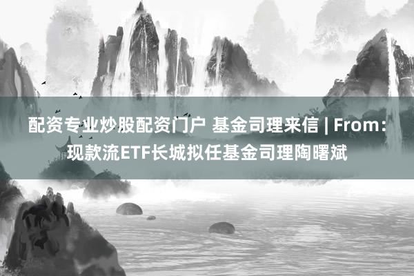 配资专业炒股配资门户 基金司理来信 | From：现款流ETF长城拟任基金司理陶曙斌