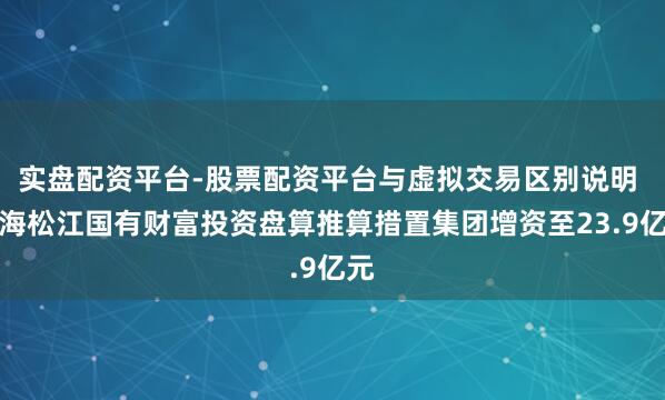 实盘配资平台-股票配资平台与虚拟交易区别说明 上海松江国有财富投资盘算推算措置集团增资至23.9亿元