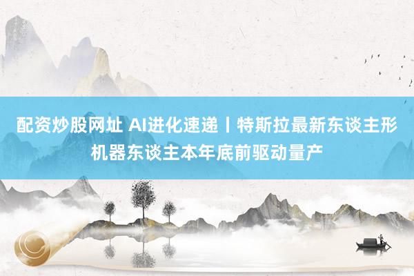 配资炒股网址 AI进化速递丨特斯拉最新东谈主形机器东谈主本年底前驱动量产