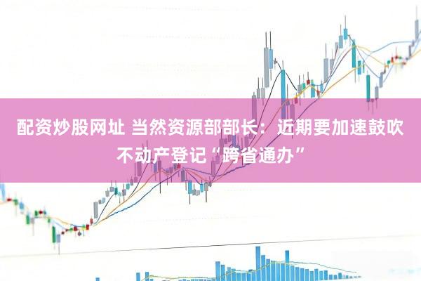 配资炒股网址 当然资源部部长：近期要加速鼓吹不动产登记“跨省通办”