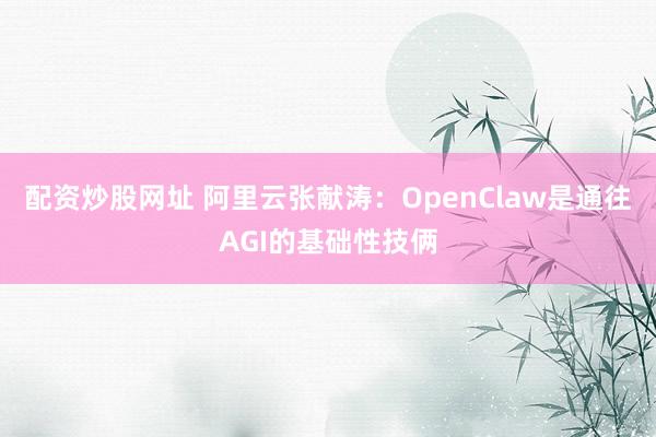 配资炒股网址 阿里云张献涛：OpenClaw是通往AGI的基础性技俩