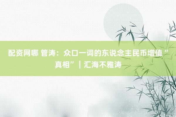 配资网哪 管涛：众口一词的东说念主民币增值“真相”︱汇海不雅涛