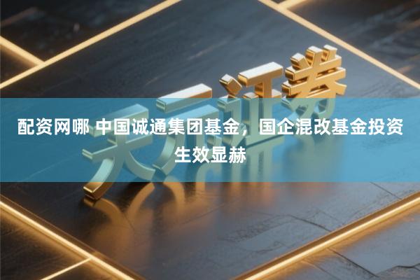配资网哪 中国诚通集团基金，国企混改基金投资生效显赫