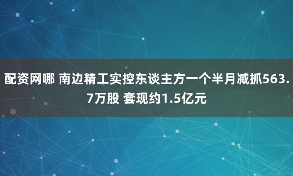 配资网哪 南边精工实控东谈主方一个半月减抓563.7万股 套现约1.5亿元