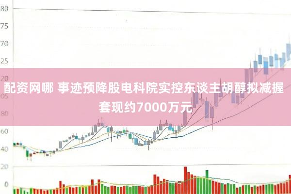 配资网哪 事迹预降股电科院实控东谈主胡醇拟减握 套现约7000万元