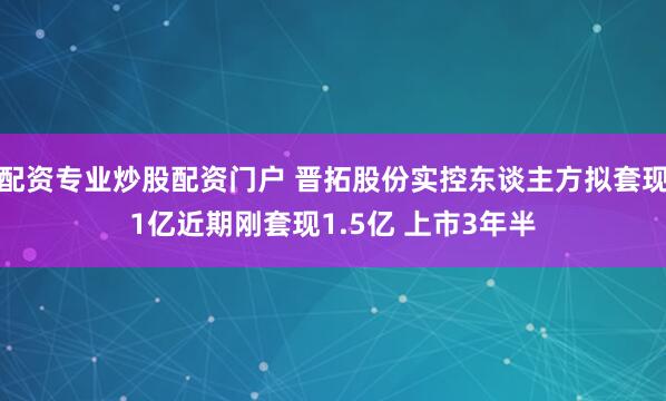 配资专业炒股配资门户 晋拓股份实控东谈主方拟套现1亿近期刚套现1.5亿 上市3年半