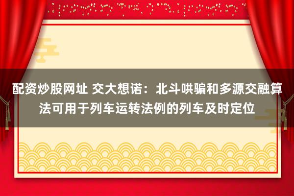 配资炒股网址 交大想诺：北斗哄骗和多源交融算法可用于列车运转法例的列车及时定位