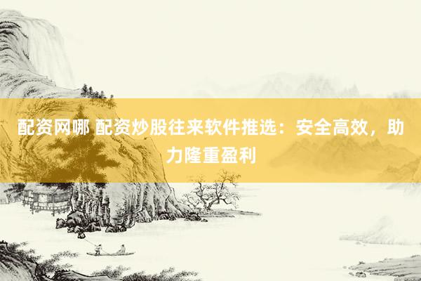 配资网哪 配资炒股往来软件推选：安全高效，助力隆重盈利