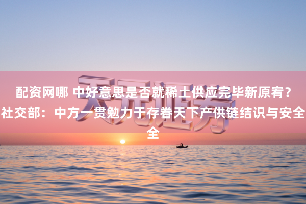 配资网哪 中好意思是否就稀土供应完毕新原宥？社交部：中方一贯勉力于存眷天下产供链结识与安全