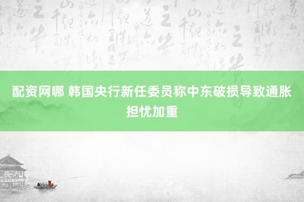 配资网哪 韩国央行新任委员称中东破损导致通胀担忧加重
