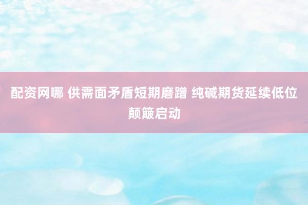 配资网哪 供需面矛盾短期磨蹭 纯碱期货延续低位颠簸启动