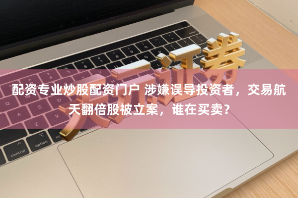 配资专业炒股配资门户 涉嫌误导投资者，交易航天翻倍股被立案，谁在买卖？