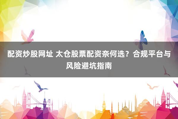 配资炒股网址 太仓股票配资奈何选？合规平台与风险避坑指南