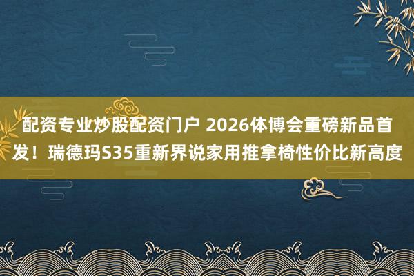 配资专业炒股配资门户 2026体博会重磅新品首发！瑞德玛S35重新界说家用推拿椅性价比新高度