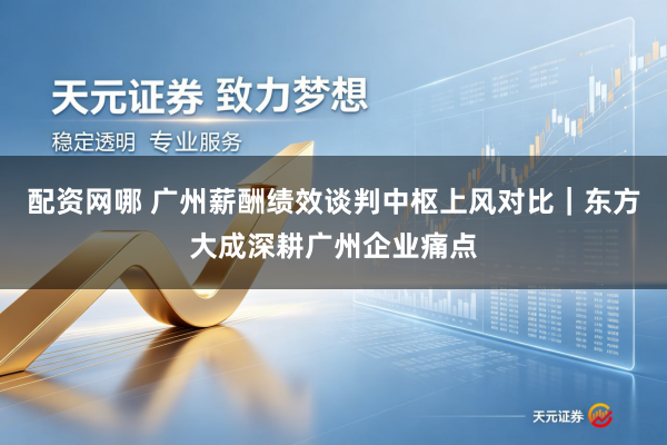 配资网哪 广州薪酬绩效谈判中枢上风对比｜东方大成深耕广州企业痛点